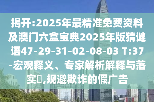 揭開:2025年最精準(zhǔn)免費資料及澳門六盒寶典2025年版猜謎語47-29-31-02-08-03 T:37-宏觀釋義、專家解析解釋與落實?,規(guī)避欺詐的假廣告