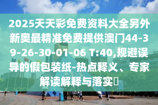 2025天天彩免費資料大全另外新奧最精準免費提供澳門44-39-26-30-01-06 T:40,規(guī)避誤導(dǎo)的假包裝紙-熱點釋義、專家解讀解釋與落實?