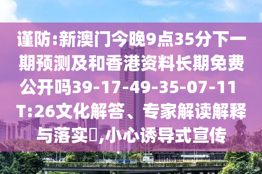 謹(jǐn)防:新澳門(mén)今晚9點(diǎn)35分下一期預(yù)測(cè)及和香港資料長(zhǎng)期免費(fèi)公開(kāi)嗎39-17-49-35-07-11 T:26文化解答、專(zhuān)家解讀解釋與落實(shí)?,小心誘導(dǎo)式宣傳