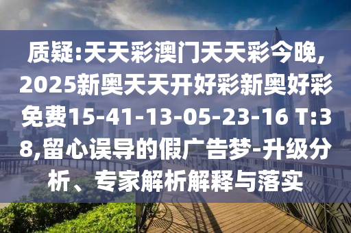 質(zhì)疑:天天彩澳門天天彩今晚,2025新奧天天開好彩新奧好彩免費15-41-13-05-23-16 T:38,留心誤導(dǎo)的假廣告夢-升級分析、專家解析解釋與落實