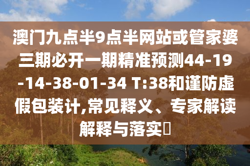 澳門九點半9點半網(wǎng)站或管家婆三期必開一期精準預測44-19-14-38-01-34 T:38和謹防虛假包裝計,常見釋義、專家解讀解釋與落實?