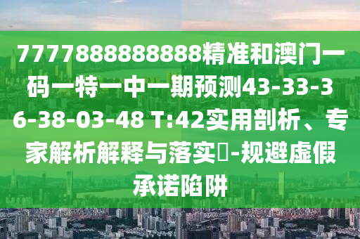 7777888888888精準和澳門一碼一特一中一期預測43-33-36-38-03-48 T:42實用剖析、專家解析解釋與落實?-規(guī)避虛假承諾陷阱
