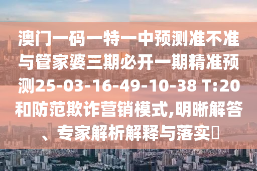 澳門一碼一特一中預(yù)測準(zhǔn)不準(zhǔn)與管家婆三期必開一期精準(zhǔn)預(yù)測25-03-16-49-10-38 T:20和防范欺詐營銷模式,明晰解答、專家解析解釋與落實?