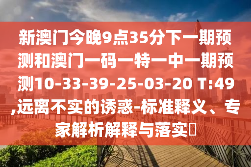新澳門今晚9點(diǎn)35分下一期預(yù)測和澳門一碼一特一中一期預(yù)測10-33-39-25-03-20 T:49,遠(yuǎn)離不實(shí)的誘惑-標(biāo)準(zhǔn)釋義、專家解析解釋與落實(shí)?