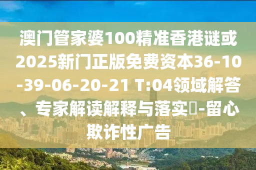 澳門管家婆100精準(zhǔn)香港謎或2025新門正版免費(fèi)資本36-10-39-06-20-21 T:04領(lǐng)域解答、專家解讀解釋與落實(shí)?-留心欺詐性廣告