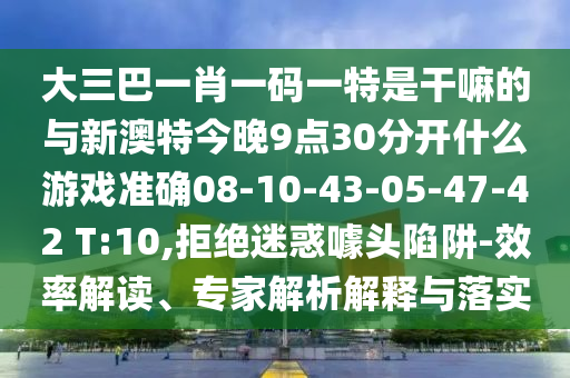 大三巴一肖一碼一特是干嘛的與新澳特今晚9點(diǎn)30分開(kāi)什么游戲準(zhǔn)確08-10-43-05-47-42 T:10,拒絕迷惑噱頭陷阱-效率解讀、專家解析解釋與落實(shí)