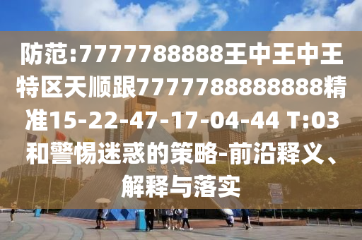 防范:7777788888王中王中王特區(qū)天順跟7777788888888精準(zhǔn)15-22-47-17-04-44 T:03和警惕迷惑的策略-前沿釋義、解釋與落實(shí)