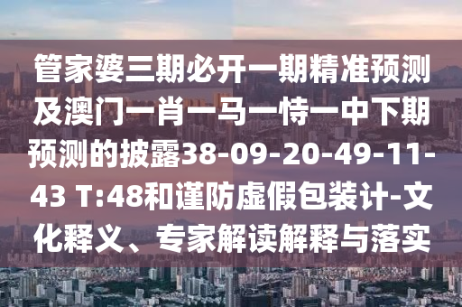 管家婆三期必開一期精準預(yù)測及澳門一肖一馬一恃一中下期預(yù)測的披露38-09-20-49-11-43 T:48和謹防虛假包裝計-文化釋義、專家解讀解釋與落實