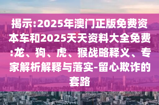 揭示:2025年澳門正版免費(fèi)資本車和2025天天資料大全免費(fèi):龍、狗、虎、猴戰(zhàn)略釋義、專家解析解釋與落實-留心欺詐的套路