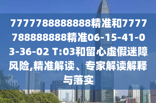 7777788888888精準(zhǔn)和7777788888888精準(zhǔn)06-15-41-03-36-02 T:03和留心虛假迷障風(fēng)險(xiǎn),精準(zhǔn)解讀、專家解讀解釋與落實(shí)
