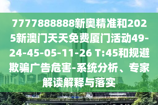 7777888888新奧精準(zhǔn)和2025新澳門(mén)天天免費(fèi)廈門(mén)活動(dòng)49-24-45-05-11-26 T:45和規(guī)避欺騙廣告危害-系統(tǒng)分析、專家解讀解釋與落實(shí)