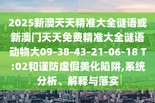 2025新澳天天精準(zhǔn)大全謎語(yǔ)或新澳門天天免費(fèi)精準(zhǔn)大全謎語(yǔ)動(dòng)物大09-38-43-21-06-18 T:02和謹(jǐn)防虛假美化陷阱,系統(tǒng)分析、解釋與落實(shí)