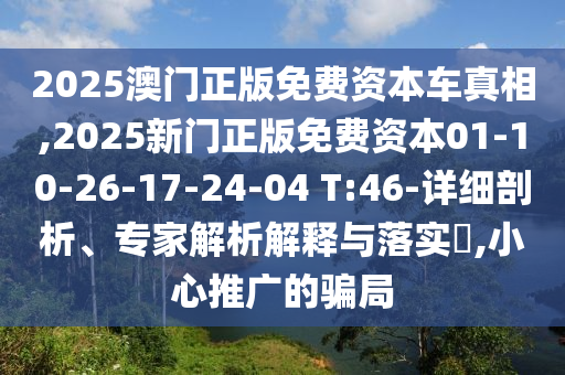 2025澳門正版免費資本車真相,2025新門正版免費資本01-10-26-17-24-04 T:46-詳細剖析、專家解析解釋與落實?,小心推廣的騙局