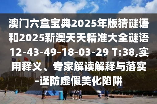 澳門六盒寶典2025年版猜謎語和2025新澳天天精準(zhǔn)大全謎語12-43-49-18-03-29 T:38,實(shí)用釋義、專家解讀解釋與落實(shí)-謹(jǐn)防虛假美化陷阱
