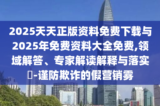 2025天天正版資料免費(fèi)下載與2025年免費(fèi)資料大全免費(fèi),領(lǐng)域解答、專家解讀解釋與落實?-謹(jǐn)防欺詐的假營銷霧