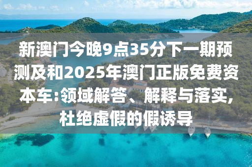 新澳門今晚9點35分下一期預(yù)測及和2025年澳門正版免費資本車:領(lǐng)域解答、解釋與落實,杜絕虛假的假誘導(dǎo)