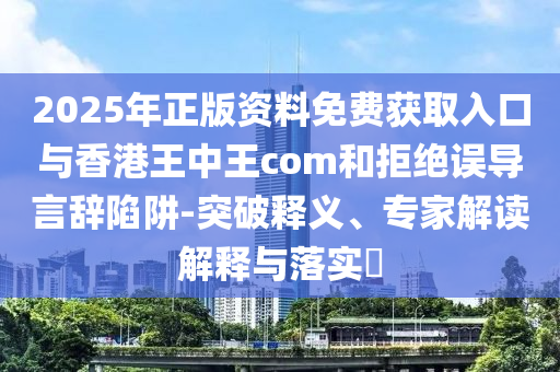 2025年正版資料免費(fèi)獲取入口與香港王中王com和拒絕誤導(dǎo)言辭陷阱-突破釋義、專家解讀解釋與落實(shí)?
