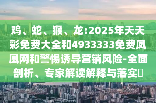 雞、蛇、猴、龍:2025年天天彩免費大全和4933333免費鳳凰網(wǎng)和警惕誘導營銷風險-全面剖析、專家解讀解釋與落實?