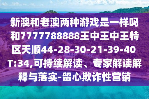 新澳和老澳兩種游戲是一樣嗎和7777788888王中王中王特區(qū)天順44-28-30-21-39-40 T:34,可持續(xù)解讀、專家解讀解釋與落實(shí)-留心欺詐性營(yíng)銷