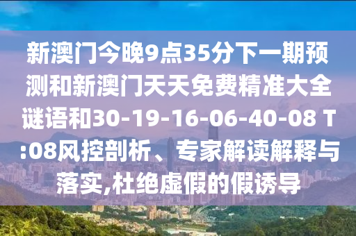 新澳門今晚9點(diǎn)35分下一期預(yù)測和新澳門天天免費(fèi)精準(zhǔn)大全謎語和30-19-16-06-40-08 T:08風(fēng)控剖析、專家解讀解釋與落實(shí),杜絕虛假的假誘導(dǎo)