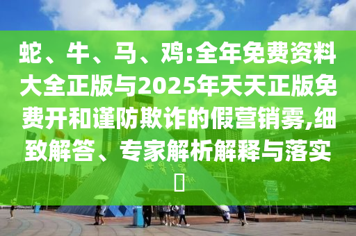 蛇、牛、馬、雞:全年免費資料大全正版與2025年天天正版免費開和謹防欺詐的假營銷霧,細致解答、專家解析解釋與落實?