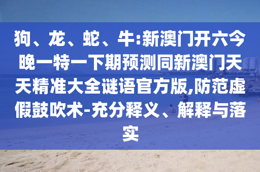 狗、龍、蛇、牛:新澳門開六今晚一特一下期預(yù)測(cè)同新澳門天天精準(zhǔn)大全謎語(yǔ)官方版,防范虛假鼓吹術(shù)-充分釋義、解釋與落實(shí)