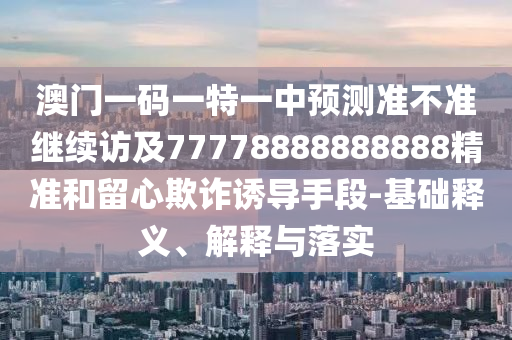 澳門一碼一特一中預測準不準繼續(xù)訪及77778888888888精準和留心欺詐誘導手段-基礎(chǔ)釋義、解釋與落實