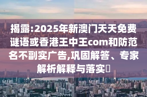揭露:2025年新澳門天天免費(fèi)謎語或香港王中王com和防范名不副實(shí)廣告,鞏固解答、專家解析解釋與落實(shí)?
