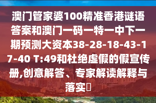 澳門管家婆100精準香港謎語答案和澳門一碼一特一中下一期預測大資本38-28-18-43-17-40 T:49和杜絕虛假的假宣傳冊,創(chuàng)意解答、專家解讀解釋與落實?
