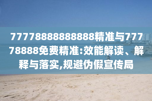 77778888888888精準(zhǔn)與77778888免費(fèi)精準(zhǔn):效能解讀、解釋與落實(shí),規(guī)避偽假宣傳局