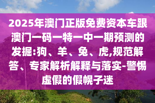 2025年澳門正版免費資本車跟澳門一碼一特一中一期預(yù)測的發(fā)掘:狗、羊、兔、虎,規(guī)范解答、專家解析解釋與落實-警惕虛假的假幌子迷