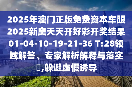 2025年澳門正版免費資本車跟2025新奧天天開好彩開獎結果01-04-10-19-21-36 T:28領域解答、專家解析解釋與落實?,躲避虛假誘導