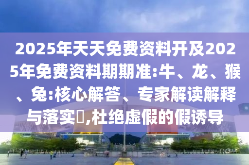 2025年天天免費(fèi)資料開及2025年免費(fèi)資料期期準(zhǔn):牛、龍、猴、兔:核心解答、專家解讀解釋與落實(shí)?,杜絕虛假的假誘導(dǎo)