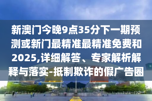 新澳門今晚9點35分下一期預測或新門最精準最精準免費和2025,詳細解答、專家解析解釋與落實-抵制欺詐的假廣告圈