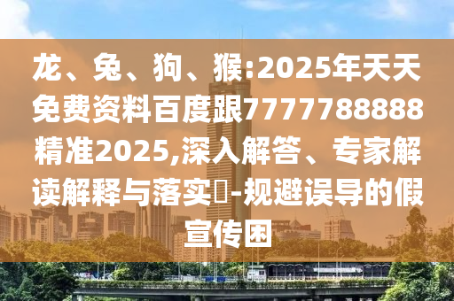 龍、兔、狗、猴:2025年天天免費(fèi)資料百度跟7777788888精準(zhǔn)2025,深入解答、專家解讀解釋與落實(shí)?-規(guī)避誤導(dǎo)的假宣傳困