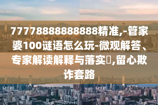 77778888888888精準(zhǔn),-管家婆100謎語(yǔ)怎么玩-微觀解答、專(zhuān)家解讀解釋與落實(shí)?,留心欺詐套路
