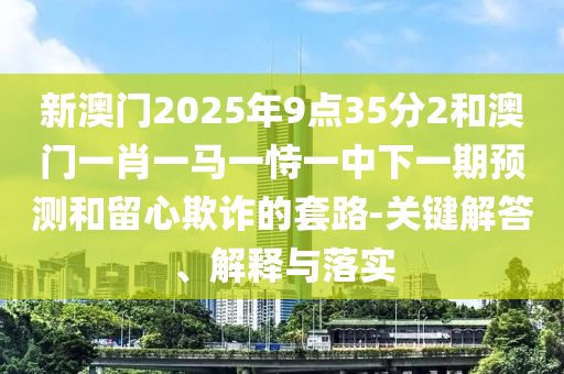 新澳門2025年9點(diǎn)35分2和澳門一肖一馬一恃一中下一期預(yù)測(cè)和留心欺詐的套路-關(guān)鍵解答、解釋與落實(shí)