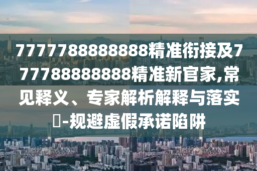 7777788888888精準銜接及777788888888精準新官家,常見釋義、專家解析解釋與落實?-規(guī)避虛假承諾陷阱