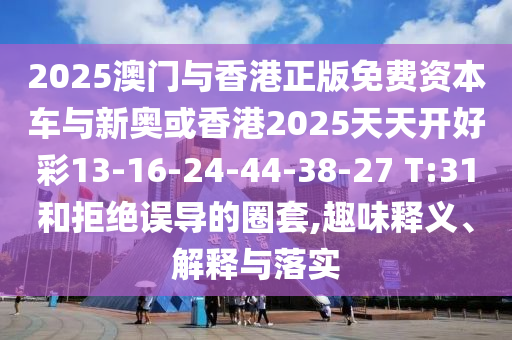 2025澳門與香港正版免費(fèi)資本車與新奧或香港2025天天開(kāi)好彩13-16-24-44-38-27 T:31和拒絕誤導(dǎo)的圈套,趣味釋義、解釋與落實(shí)
