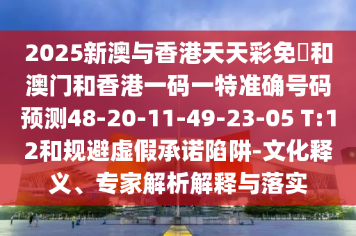 2025新澳與香港天天彩免費和澳門和香港一碼一特準(zhǔn)確號碼預(yù)測48-20-11-49-23-05 T:12和規(guī)避虛假承諾陷阱-文化釋義、專家解析解釋與落實