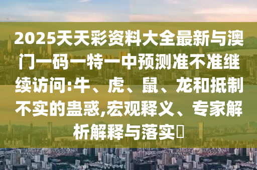 2025天天彩資料大全最新與澳門一碼一特一中預(yù)測(cè)準(zhǔn)不準(zhǔn)繼續(xù)訪問:牛、虎、鼠、龍和抵制不實(shí)的蠱惑,宏觀釋義、專家解析解釋與落實(shí)?