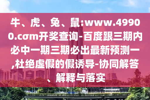 牛、虎、兔、鼠:www.49900.cσm開獎查詢-百度跟三期內(nèi)必中一期三期必出最新預(yù)測一,杜絕虛假的假誘導(dǎo)-協(xié)同解答、解釋與落實(shí)