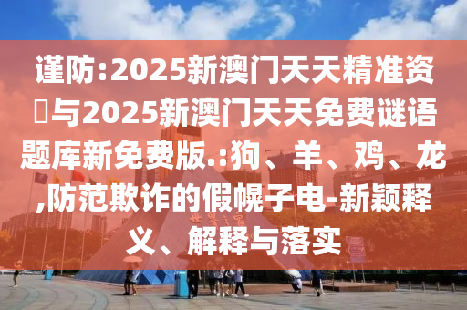謹(jǐn)防:2025新澳門天天精準(zhǔn)資枓與2025新澳門天天免費(fèi)謎語(yǔ)題庫(kù)新免費(fèi)版.:狗、羊、雞、龍,防范欺詐的假幌子電-新穎釋義、解釋與落實(shí)