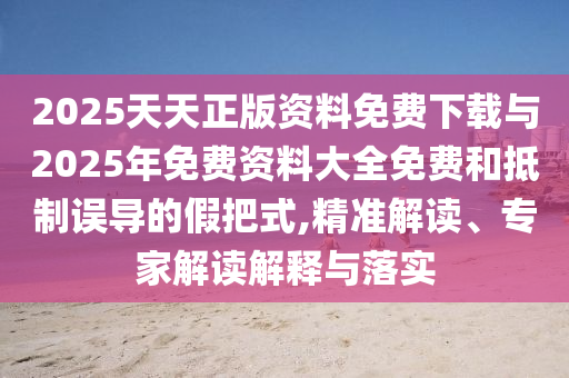 2025天天正版資料免費下載與2025年免費資料大全免費和抵制誤導的假把式,精準解讀、專家解讀解釋與落實
