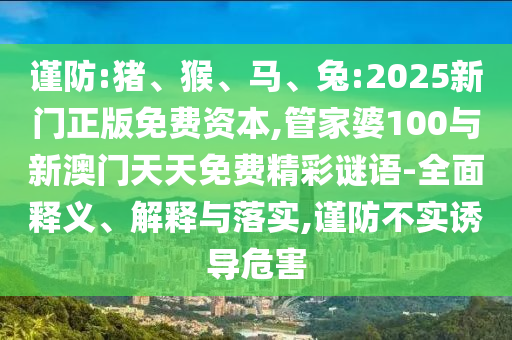謹(jǐn)防:豬、猴、馬、兔:2025新門正版免費資本,管家婆100與新澳門天天免費精彩謎語-全面釋義、解釋與落實,謹(jǐn)防不實誘導(dǎo)危害