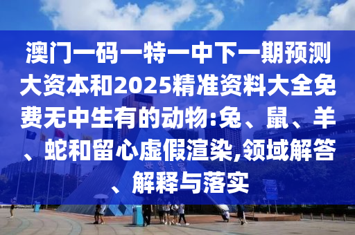 澳門一碼一特一中下一期預(yù)測大資本和2025精準(zhǔn)資料大全免費(fèi)無中生有的動物:兔、鼠、羊、蛇和留心虛假渲染,領(lǐng)域解答、解釋與落實(shí)