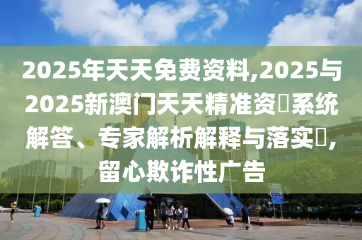 2025年天天免費(fèi)資料,2025與2025新澳門天天精準(zhǔn)資枓系統(tǒng)解答、專家解析解釋與落實(shí)?,留心欺詐性廣告