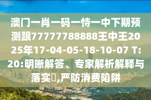 澳門一肖一碼一恃一中下期預(yù)測(cè)跟77777788888王中王2025年17-04-05-18-10-07 T:20:明晰解答、專家解析解釋與落實(shí)?,嚴(yán)防消費(fèi)陷阱
