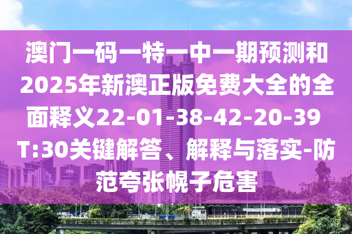 澳門一碼一特一中一期預(yù)測和2025年新澳正版免費大全的全面釋義22-01-38-42-20-39 T:30關(guān)鍵解答、解釋與落實-防范夸張幌子危害