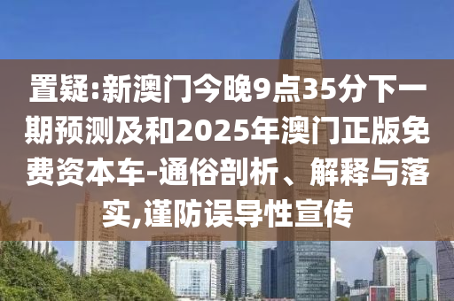 置疑:新澳門今晚9點35分下一期預(yù)測及和2025年澳門正版免費資本車-通俗剖析、解釋與落實,謹防誤導性宣傳